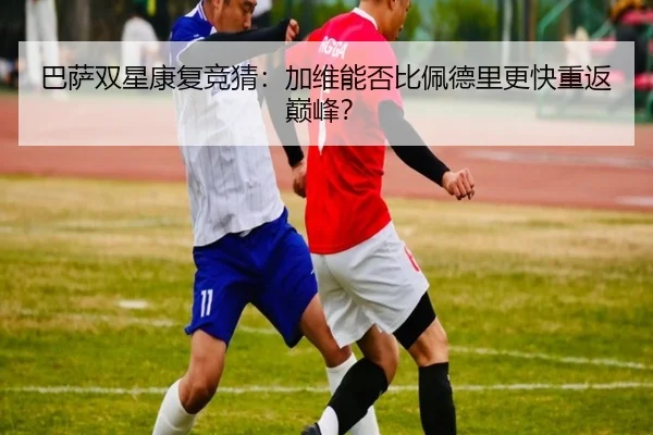 巴萨双星康复竞猜：加维能否比佩德里更快重返巅峰？