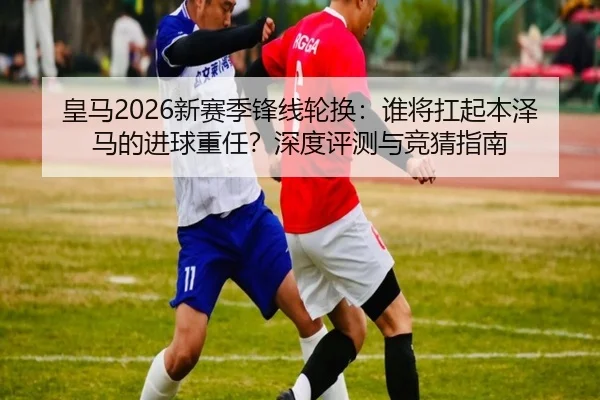 皇马2026新赛季锋线轮换：谁将扛起本泽马的进球重任？深度评测与竞猜指南